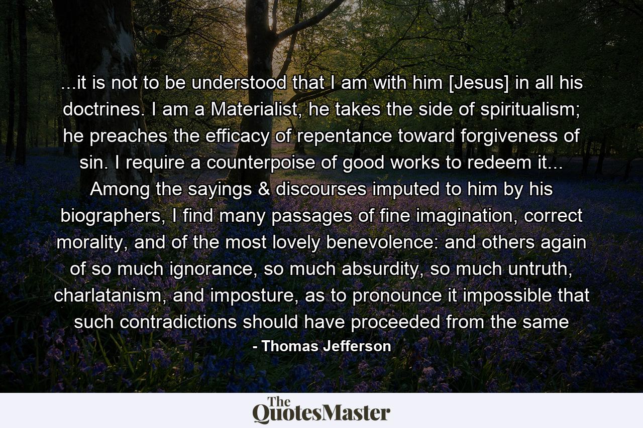 ...it is not to be understood that I am with him [Jesus] in all his doctrines. I am a Materialist, he takes the side of spiritualism; he preaches the efficacy of repentance toward forgiveness of sin. I require a counterpoise of good works to redeem it... Among the sayings & discourses imputed to him by his biographers, I find many passages of fine imagination, correct morality, and of the most lovely benevolence: and others again of so much ignorance, so much absurdity, so much untruth, charlatanism, and imposture, as to pronounce it impossible that such contradictions should have proceeded from the same - Quote by Thomas Jefferson