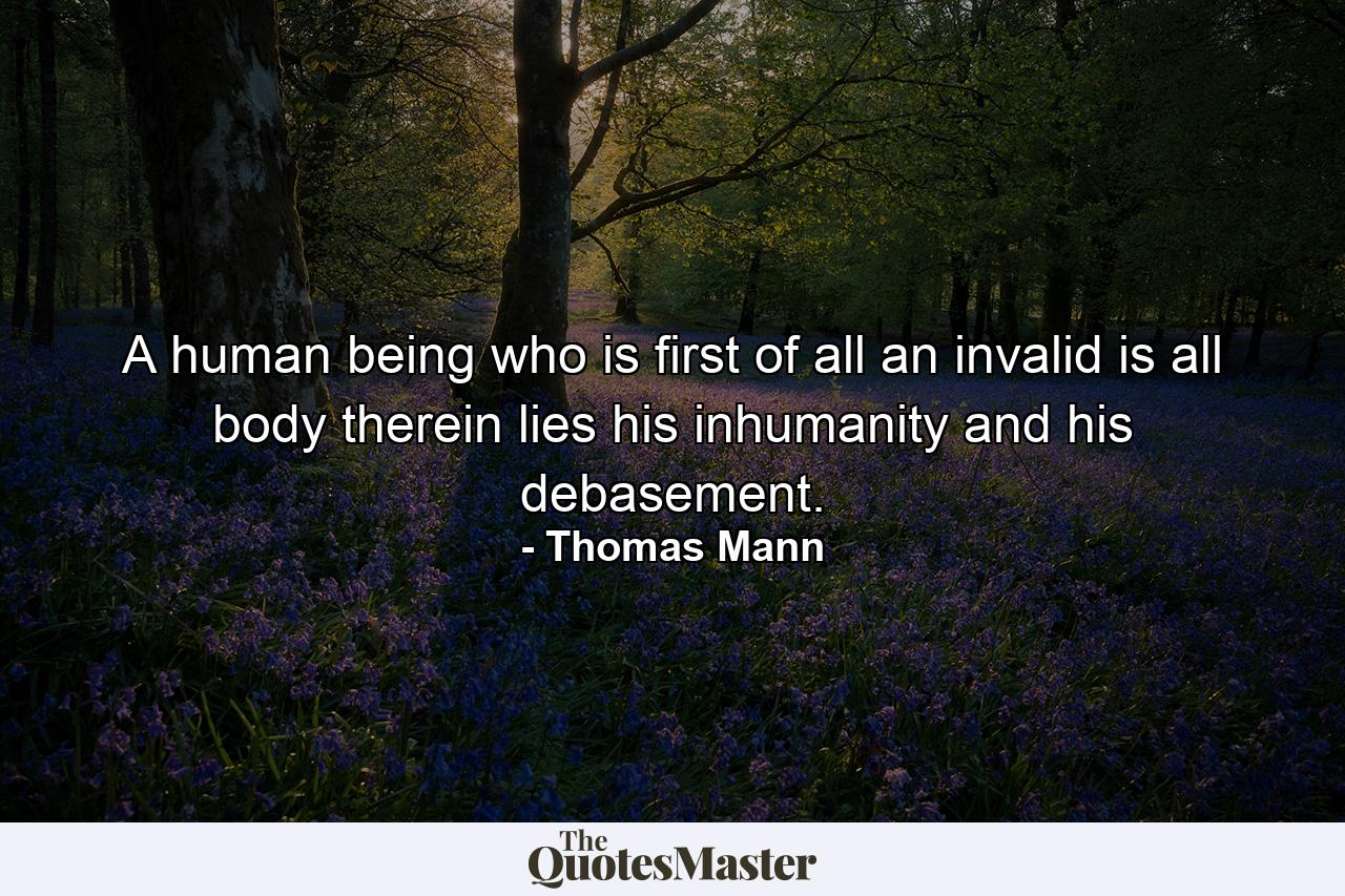 A human being who is first of all an invalid is all body  therein lies his inhumanity and his debasement. - Quote by Thomas Mann