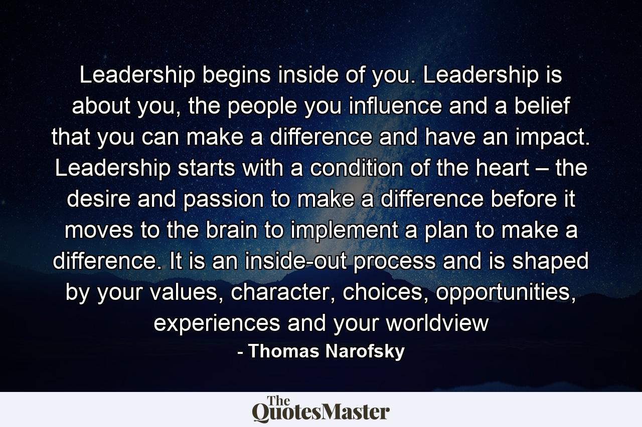 Leadership begins inside of you. Leadership is about you, the people you influence and a belief that you can make a difference and have an impact. Leadership starts with a condition of the heart – the desire and passion to make a difference before it moves to the brain to implement a plan to make a difference. It is an inside-out process and is shaped by your values, character, choices, opportunities, experiences and your worldview - Quote by Thomas Narofsky