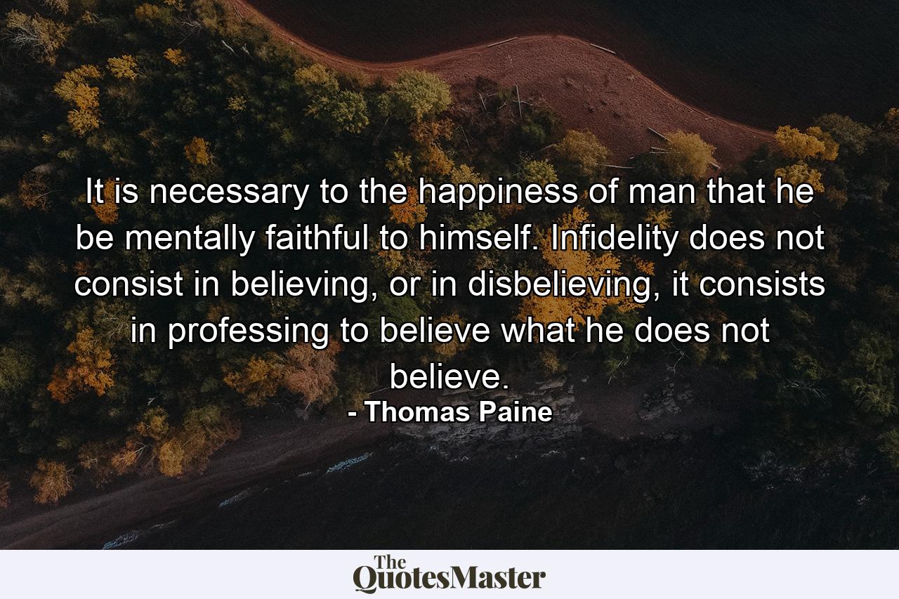 It is necessary to the happiness of man that he be mentally faithful to himself. Infidelity does not consist in believing, or in disbelieving, it consists in professing to believe what he does not believe. - Quote by Thomas Paine