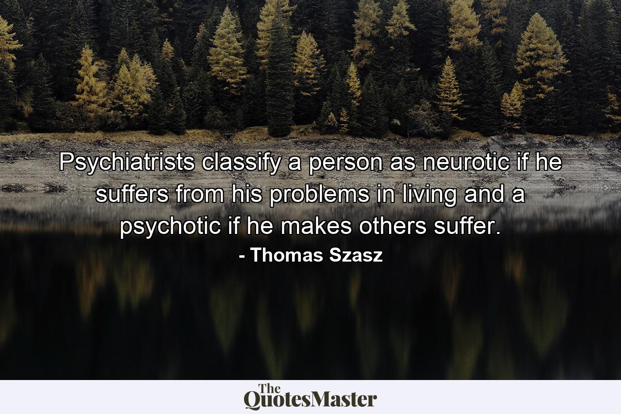 Psychiatrists classify a person as neurotic if he suffers from his problems in living  and a psychotic if he makes others suffer. - Quote by Thomas Szasz