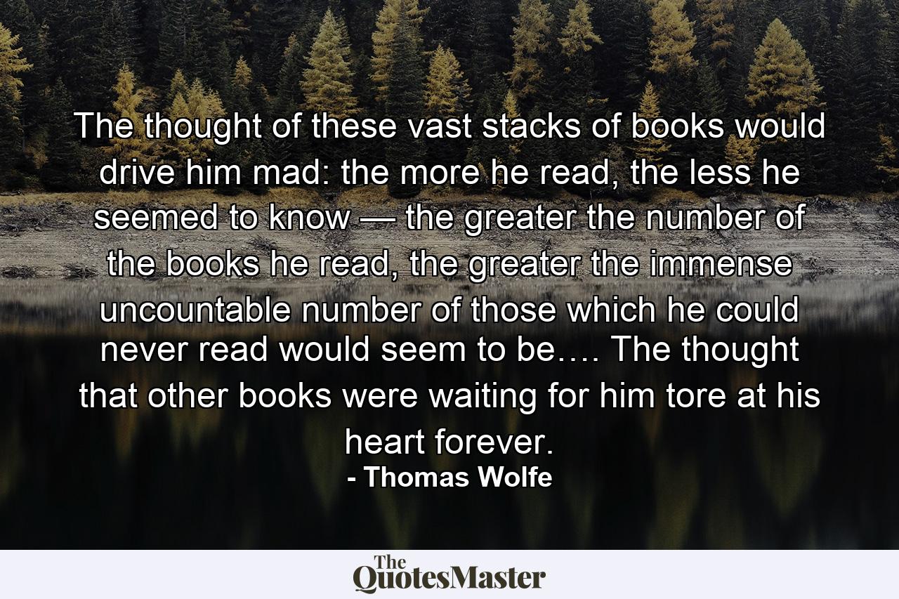 The thought of these vast stacks of books would drive him mad: the more he read, the less he seemed to know — the greater the number of the books he read, the greater the immense uncountable number of those which he could never read would seem to be…. The thought that other books were waiting for him tore at his heart forever. - Quote by Thomas Wolfe