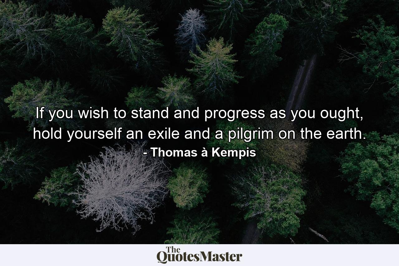 If you wish to stand and progress as you ought, hold yourself an exile and a pilgrim on the earth. - Quote by Thomas à Kempis