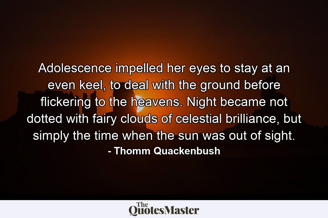 Adolescence impelled her eyes to stay at an even keel, to deal with the ground before flickering to the heavens. Night became not dotted with fairy clouds of celestial brilliance, but simply the time when the sun was out of sight. - Quote by Thomm Quackenbush