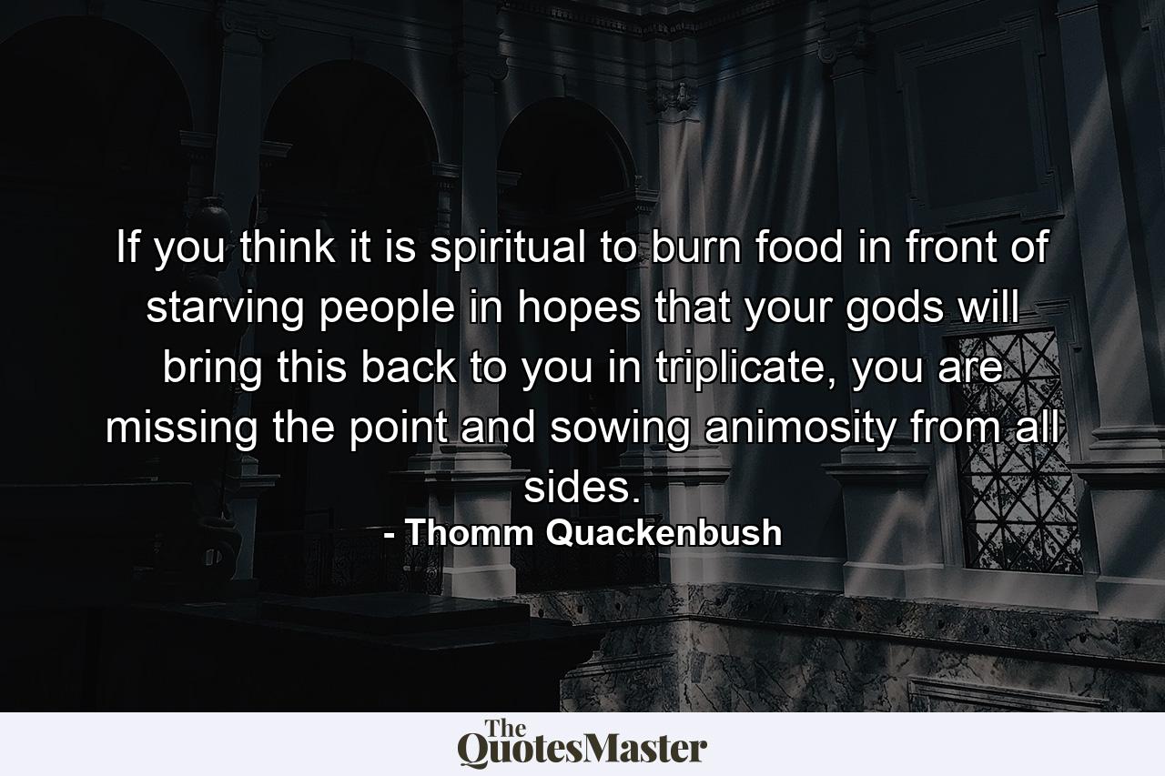 If you think it is spiritual to burn food in front of starving people in hopes that your gods will bring this back to you in triplicate, you are missing the point and sowing animosity from all sides. - Quote by Thomm Quackenbush