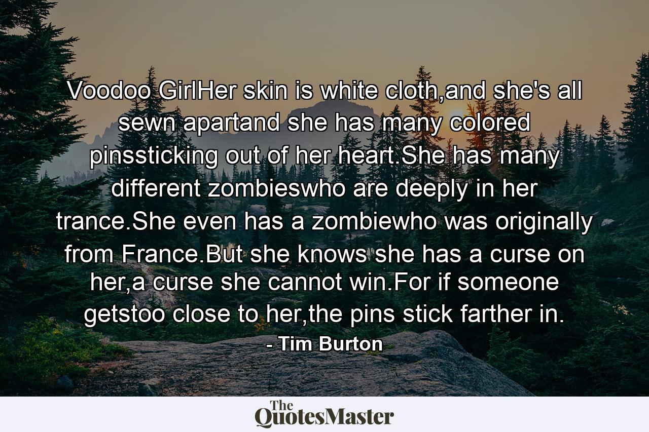 Voodoo GirlHer skin is white cloth,and she's all sewn apartand she has many colored pinssticking out of her heart.She has many different zombieswho are deeply in her trance.She even has a zombiewho was originally from France.But she knows she has a curse on her,a curse she cannot win.For if someone getstoo close to her,the pins stick farther in. - Quote by Tim Burton