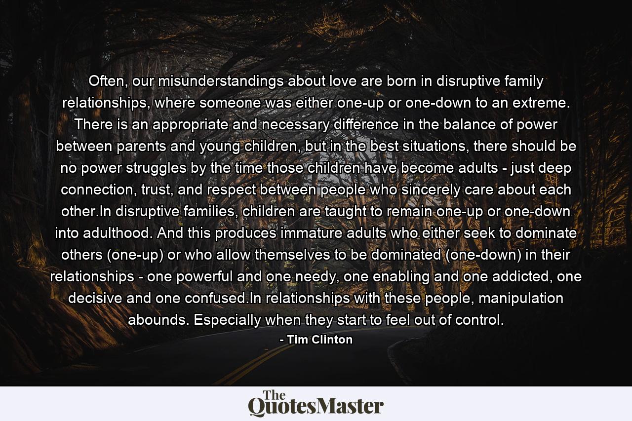 Often, our misunderstandings about love are born in disruptive family relationships, where someone was either one-up or one-down to an extreme. There is an appropriate and necessary difference in the balance of power between parents and young children, but in the best situations, there should be no power struggles by the time those children have become adults - just deep connection, trust, and respect between people who sincerely care about each other.In disruptive families, children are taught to remain one-up or one-down into adulthood. And this produces immature adults who either seek to dominate others (one-up) or who allow themselves to be dominated (one-down) in their relationships - one powerful and one needy, one enabling and one addicted, one decisive and one confused.In relationships with these people, manipulation abounds. Especially when they start to feel out of control. - Quote by Tim Clinton