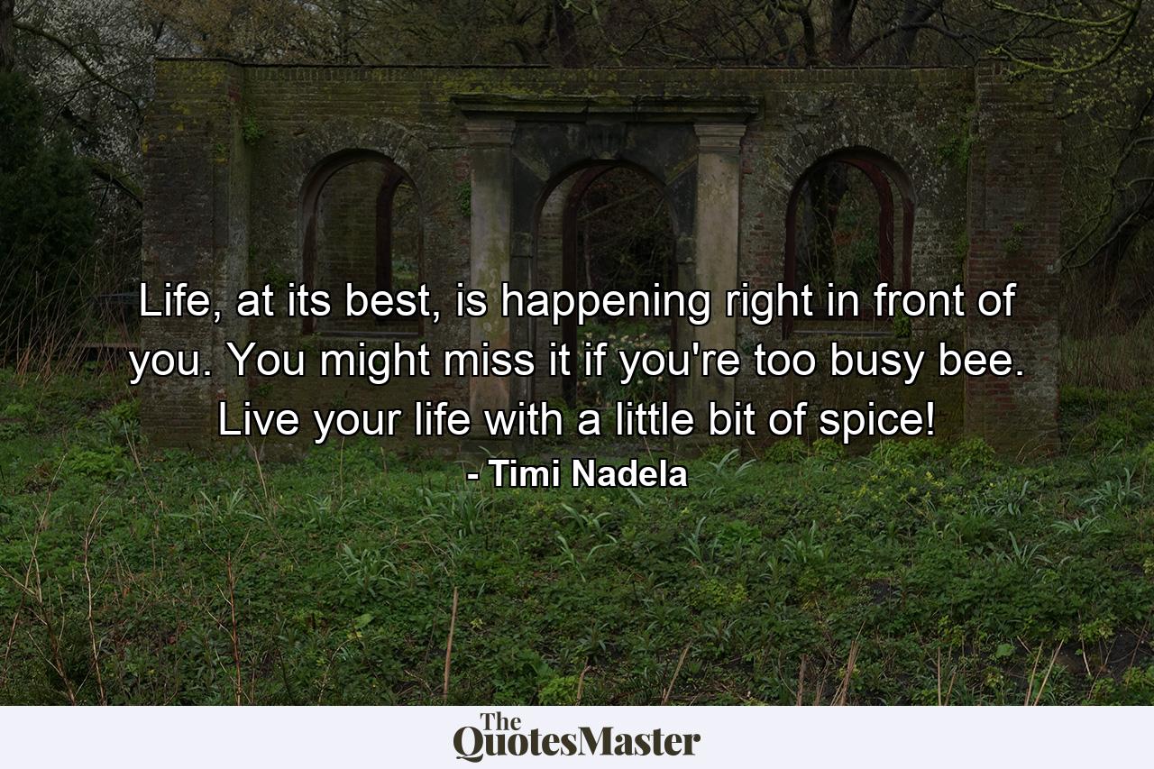 Life, at its best, is happening right in front of you. You might miss it if you're too busy bee. Live your life with a little bit of spice! - Quote by Timi Nadela