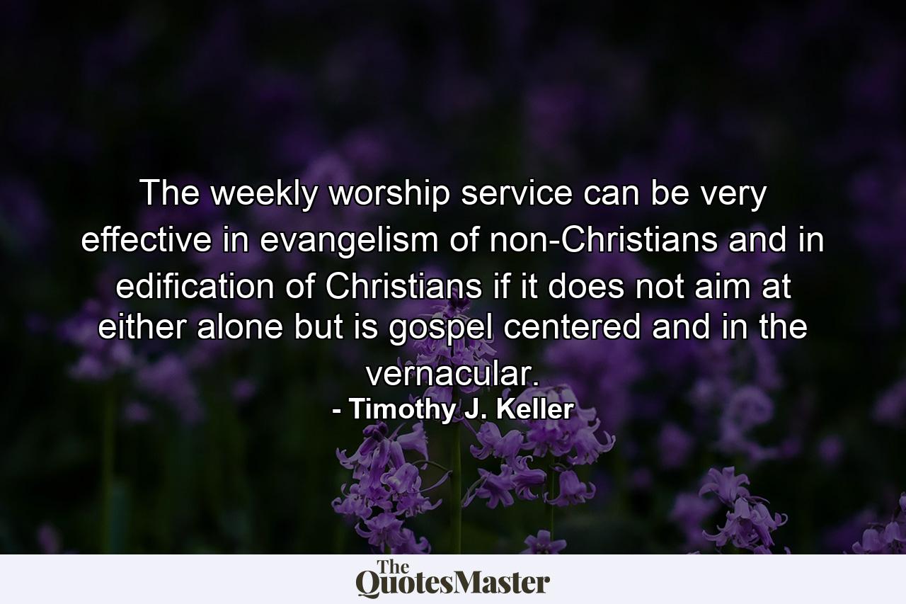 The weekly worship service can be very effective in evangelism of non-Christians and in edification of Christians if it does not aim at either alone but is gospel centered and in the vernacular. - Quote by Timothy J. Keller