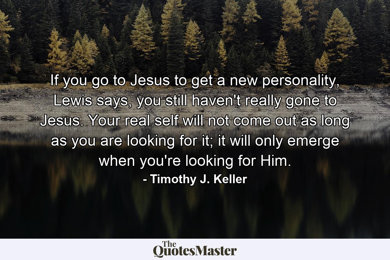 If you go to Jesus to get a new personality, Lewis says, you still haven't really gone to Jesus. Your real self will not come out as long as you are looking for it; it will only emerge when you're looking for Him. - Quote by Timothy J. Keller