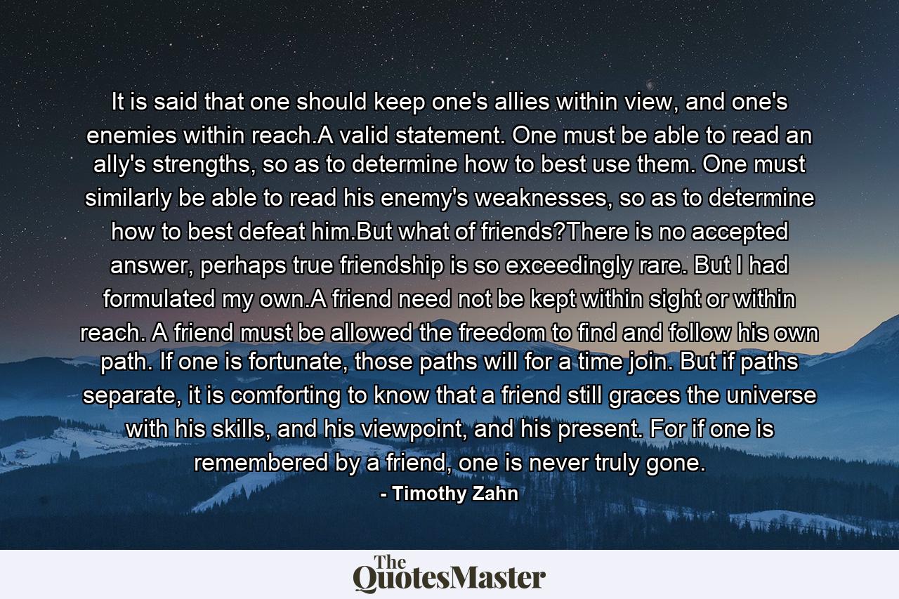 It is said that one should keep one's allies within view, and one's enemies within reach.A valid statement. One must be able to read an ally's strengths, so as to determine how to best use them. One must similarly be able to read his enemy's weaknesses, so as to determine how to best defeat him.But what of friends?There is no accepted answer, perhaps true friendship is so exceedingly rare. But I had formulated my own.A friend need not be kept within sight or within reach. A friend must be allowed the freedom to find and follow his own path. If one is fortunate, those paths will for a time join. But if paths separate, it is comforting to know that a friend still graces the universe with his skills, and his viewpoint, and his present. For if one is remembered by a friend, one is never truly gone. - Quote by Timothy Zahn