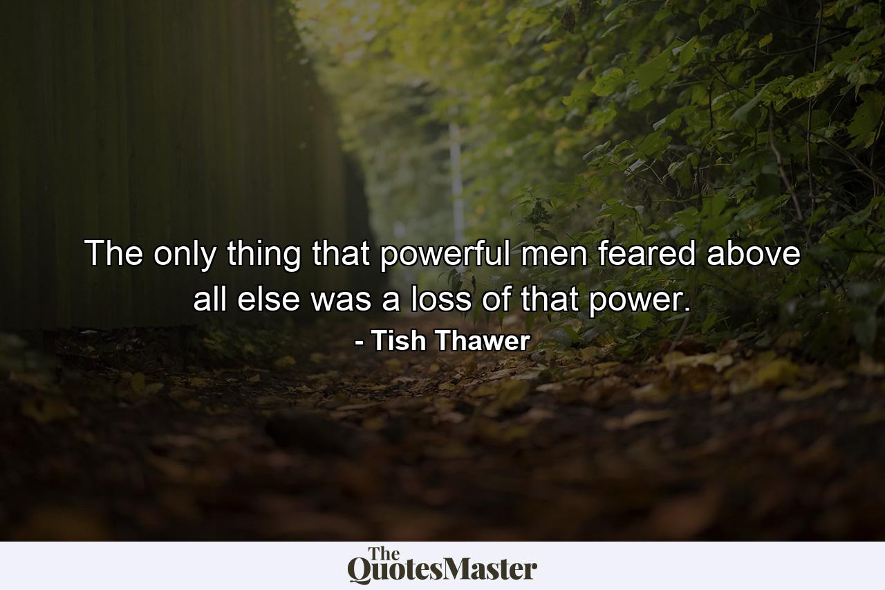 The only thing that powerful men feared above all else was a loss of that power. - Quote by Tish Thawer