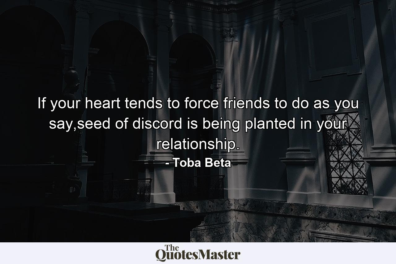 If your heart tends to force friends to do as you say,seed of discord is being planted in your relationship. - Quote by Toba Beta