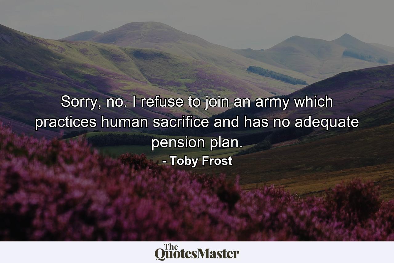 Sorry, no. I refuse to join an army which practices human sacrifice and has no adequate pension plan. - Quote by Toby Frost