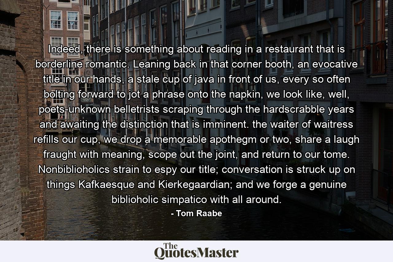 Indeed, there is something about reading in a restaurant that is borderline romantic. Leaning back in that corner booth, an evocative title in our hands, a stale cup of java in front of us, every so often bolting forward to jot a phrase onto the napkin, we look like, well, poets-unknown belletrists scraping through the hardscrabble years and awaiting the distinction that is imminent. the waiter of waitress refills our cup, we drop a memorable apothegm or two, share a laugh fraught with meaning, scope out the joint, and return to our tome. Nonbiblioholics strain to espy our title; conversation is struck up on things Kafkaesque and Kierkegaardian; and we forge a genuine biblioholic simpatico with all around. - Quote by Tom Raabe