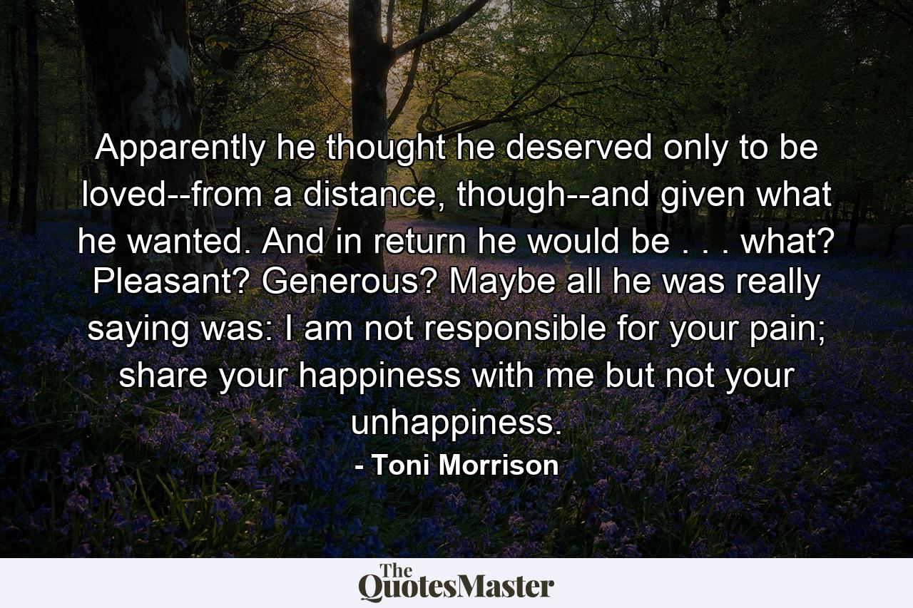 Apparently he thought he deserved only to be loved--from a distance, though--and given what he wanted. And in return he would be . . . what? Pleasant? Generous? Maybe all he was really saying was: I am not responsible for your pain; share your happiness with me but not your unhappiness. - Quote by Toni Morrison