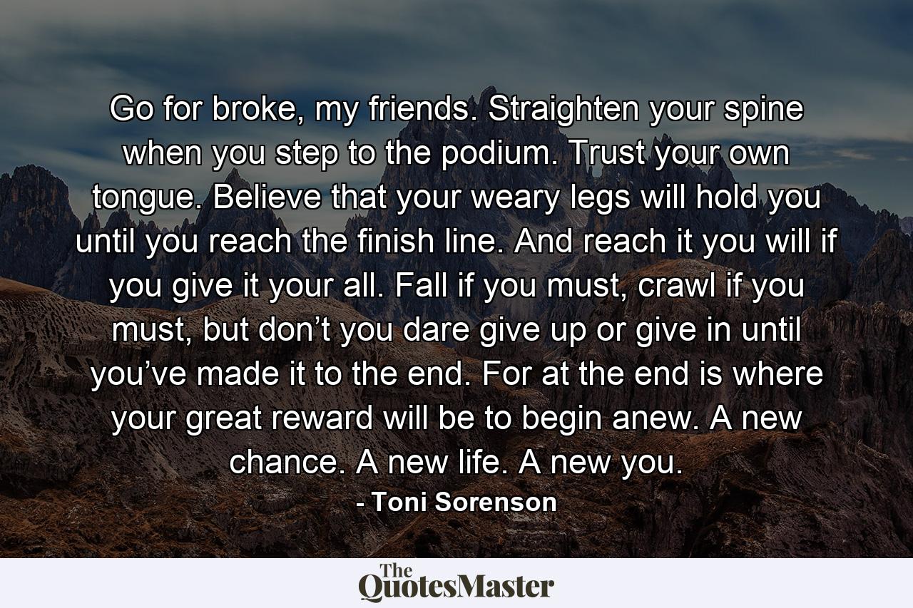 Go for broke, my friends. Straighten your spine when you step to the podium. Trust your own tongue. Believe that your weary legs will hold you until you reach the finish line. And reach it you will if you give it your all. Fall if you must, crawl if you must, but don’t you dare give up or give in until you’ve made it to the end. For at the end is where your great reward will be to begin anew. A new chance. A new life. A new you. - Quote by Toni Sorenson