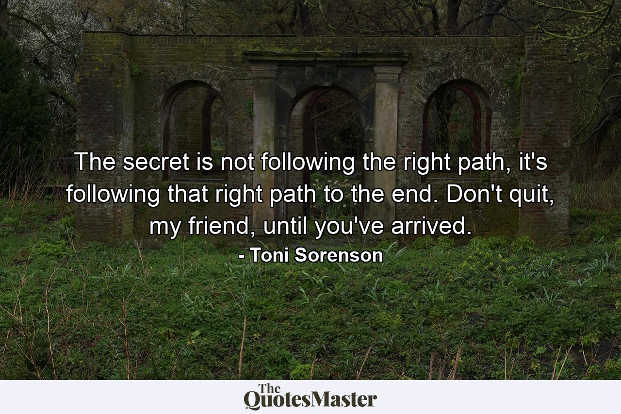 The secret is not following the right path, it's following that right path to the end. Don't quit, my friend, until you've arrived. - Quote by Toni Sorenson