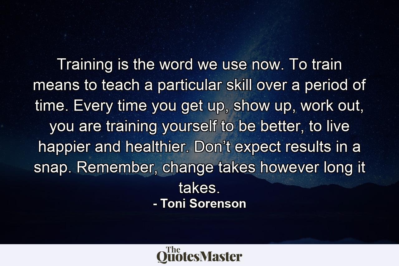 Training is the word we use now. To train means to teach a particular skill over a period of time. Every time you get up, show up, work out, you are training yourself to be better, to live happier and healthier. Don’t expect results in a snap. Remember, change takes however long it takes. - Quote by Toni Sorenson