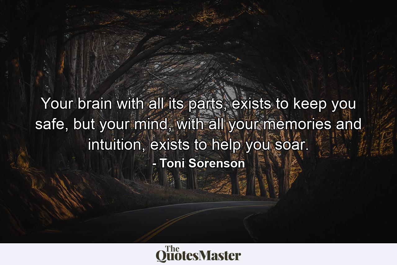 Your brain with all its parts, exists to keep you safe, but your mind, with all your memories and intuition, exists to help you soar. - Quote by Toni Sorenson