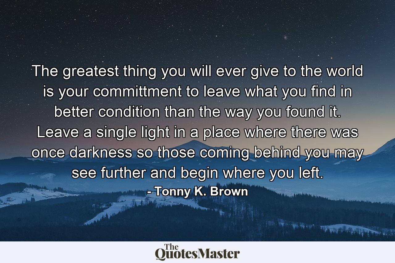 The greatest thing you will ever give to the world is your committment to leave what you find in better condition than the way you found it. Leave a single light in a place where there was once darkness so those coming behind you may see further and begin where you left. - Quote by Tonny K. Brown