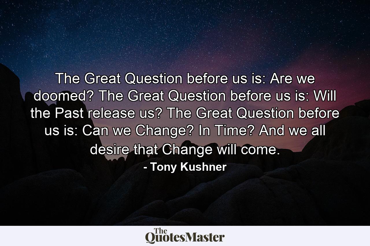 The Great Question before us is: Are we doomed? The Great Question before us is: Will the Past release us? The Great Question before us is: Can we Change? In Time? And we all desire that Change will come. - Quote by Tony Kushner