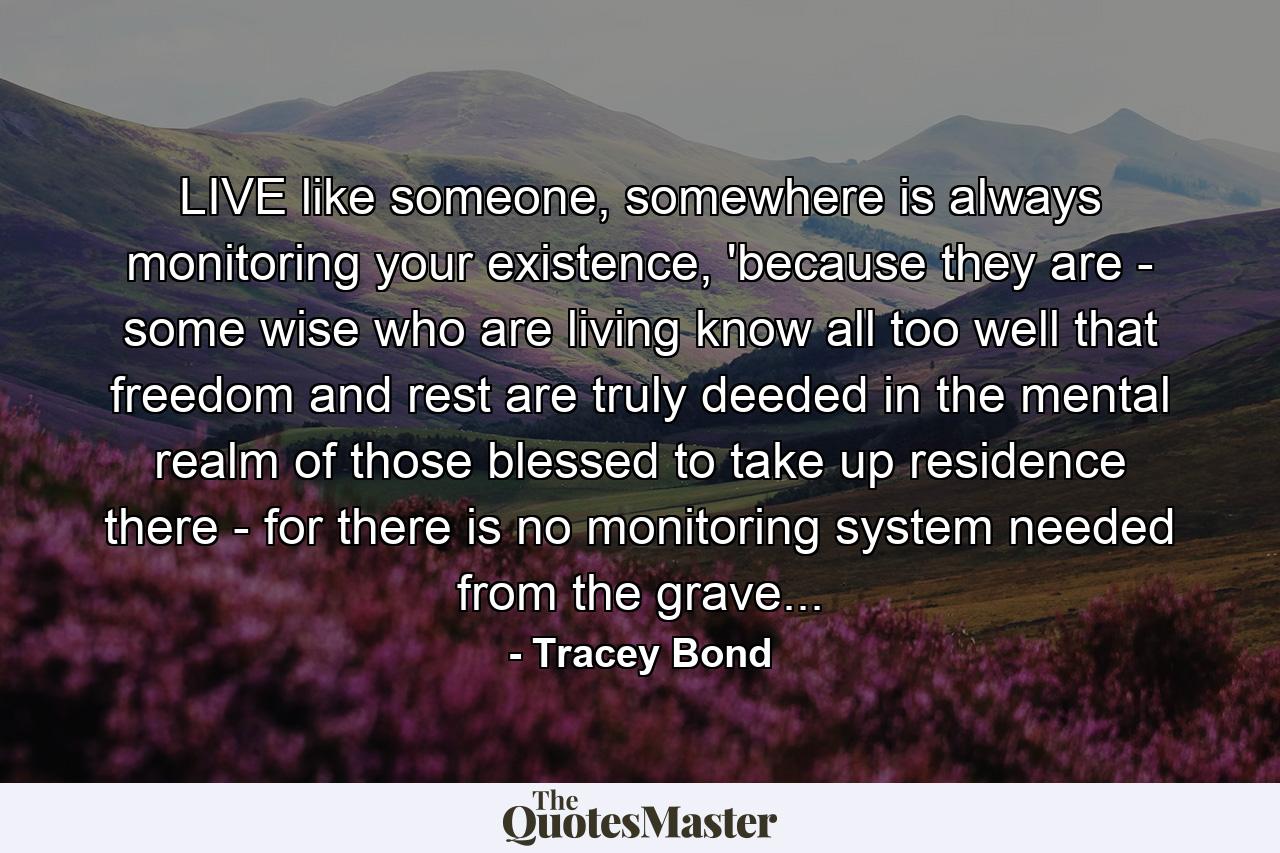 LIVE like someone, somewhere is always monitoring your existence, 'because they are - some wise who are living know all too well that freedom and rest are truly deeded in the mental realm of those blessed to take up residence there - for there is no monitoring system needed from the grave... - Quote by Tracey Bond