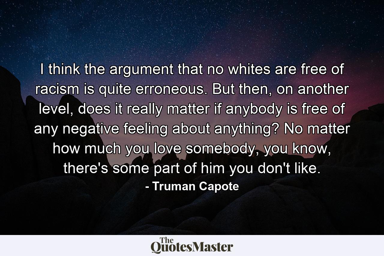 I think the argument that no whites are free of racism is quite erroneous. But then, on another level, does it really matter if anybody is free of any negative feeling about anything? No matter how much you love somebody, you know, there's some part of him you don't like. - Quote by Truman Capote