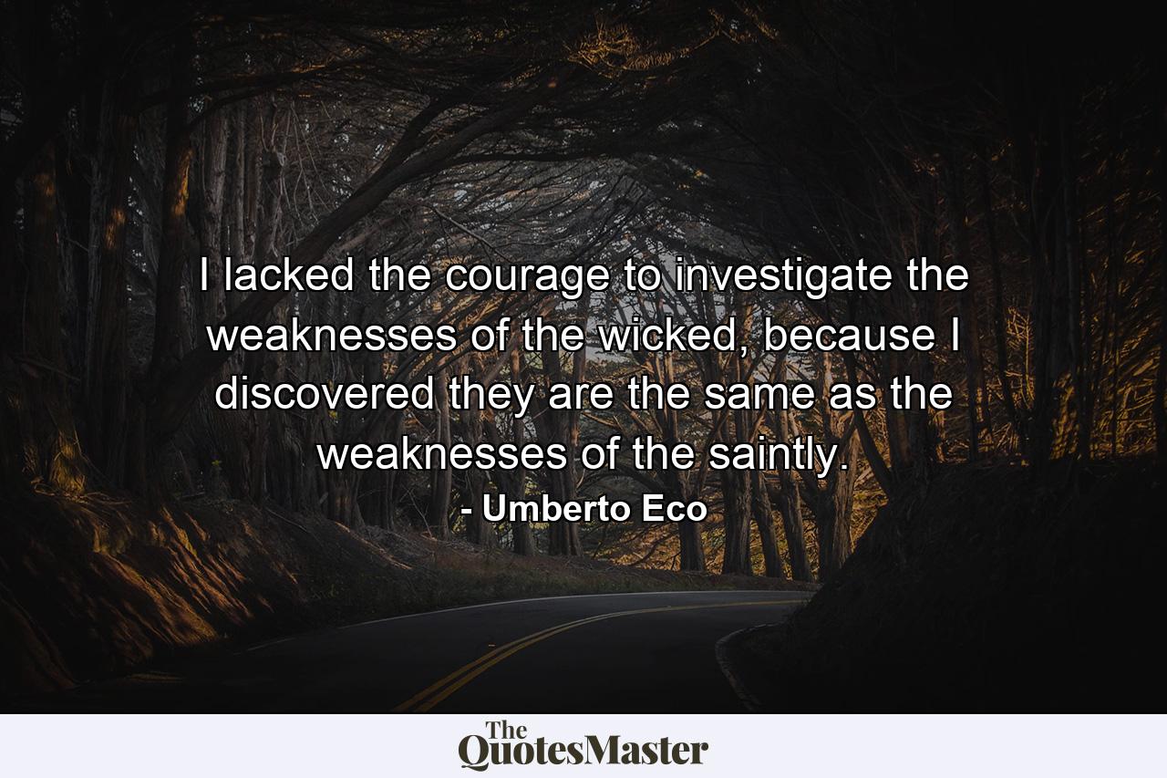 I lacked the courage to investigate the weaknesses of the wicked, because I discovered they are the same as the weaknesses of the saintly. - Quote by Umberto Eco