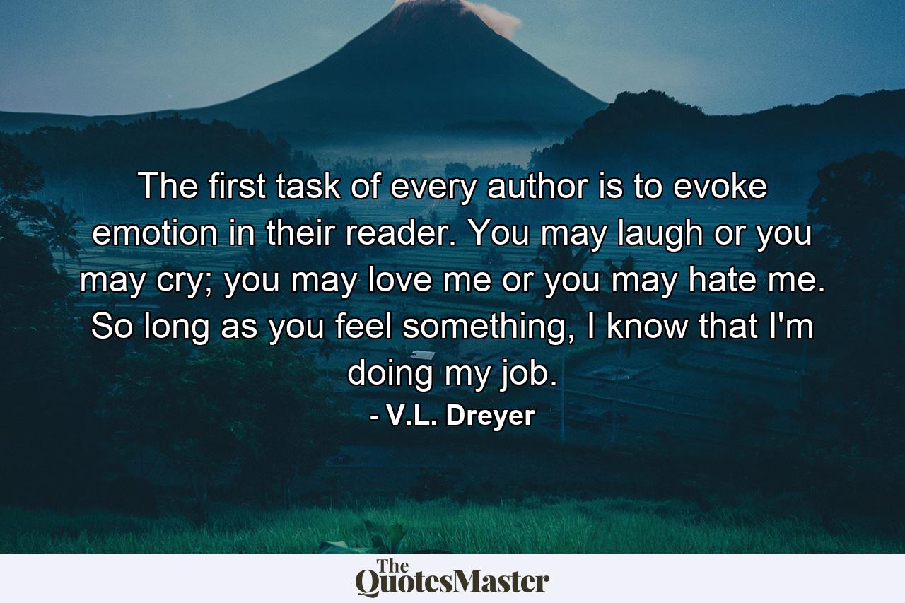 The first task of every author is to evoke emotion in their reader. You may laugh or you may cry; you may love me or you may hate me. So long as you feel something, I know that I'm doing my job. - Quote by V.L. Dreyer