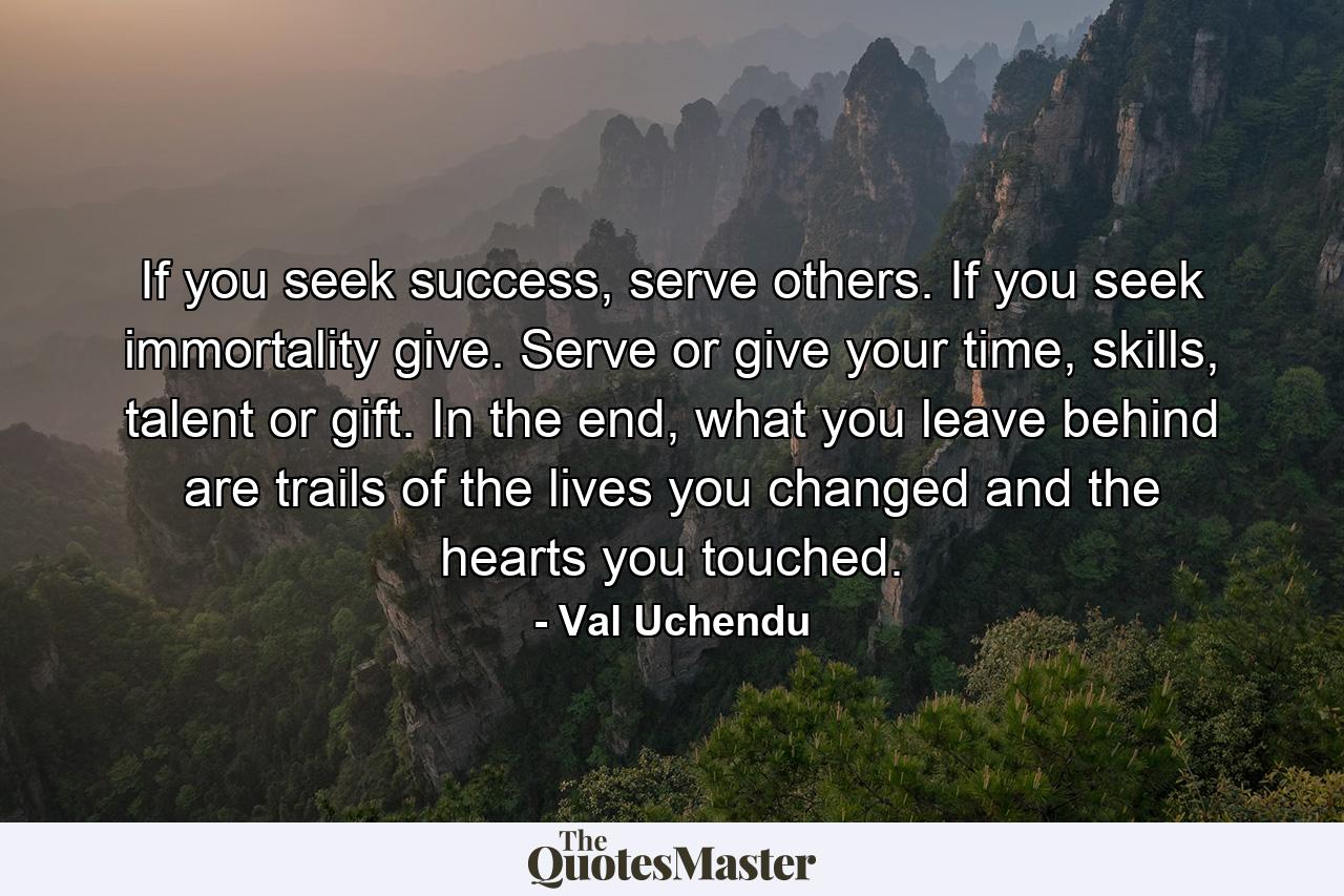 If you seek success, serve others. If you seek immortality give. Serve or give your time, skills, talent or gift. In the end, what you leave behind are trails of the lives you changed and the hearts you touched. - Quote by Val Uchendu