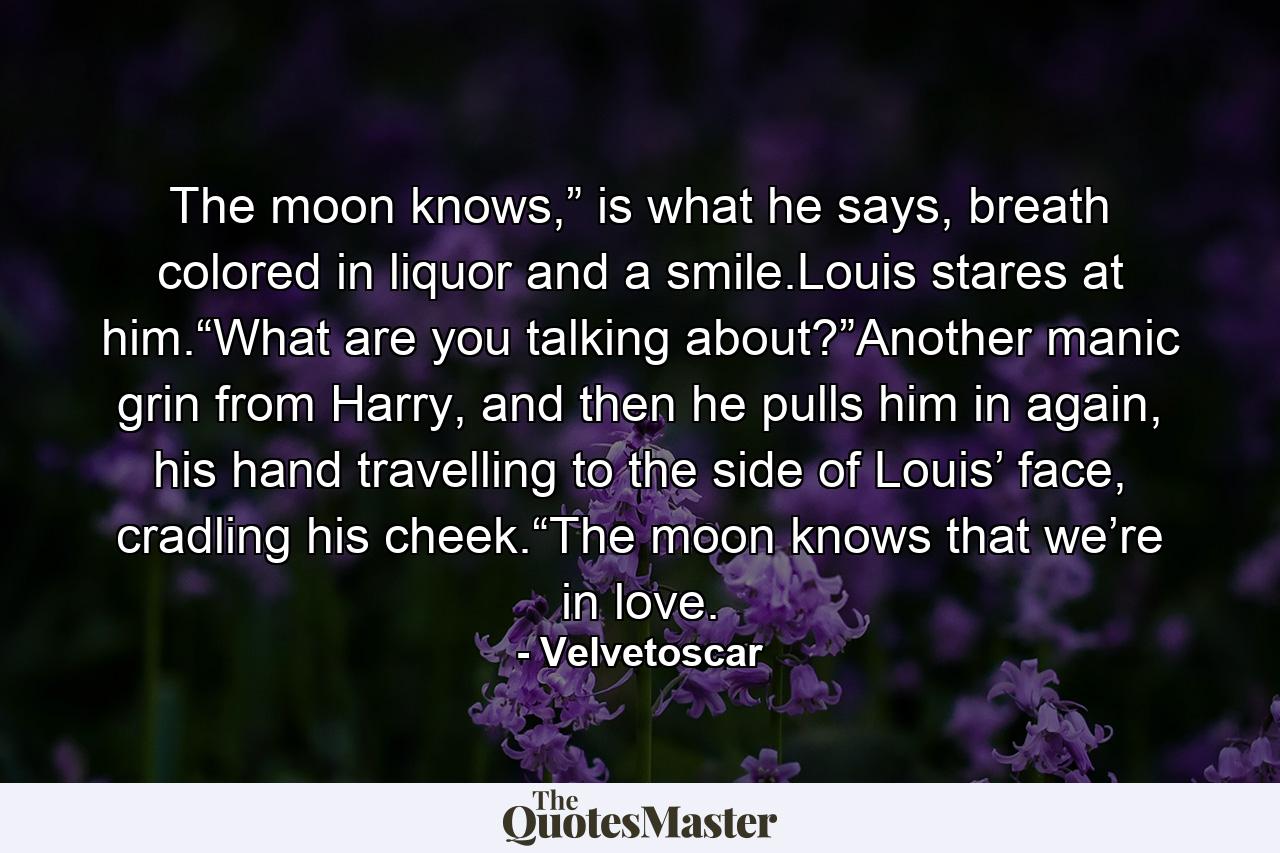 The moon knows,” is what he says, breath colored in liquor and a smile.Louis stares at him.“What are you talking about?”Another manic grin from Harry, and then he pulls him in again, his hand travelling to the side of Louis’ face, cradling his cheek.“The moon knows that we’re in love. - Quote by Velvetoscar