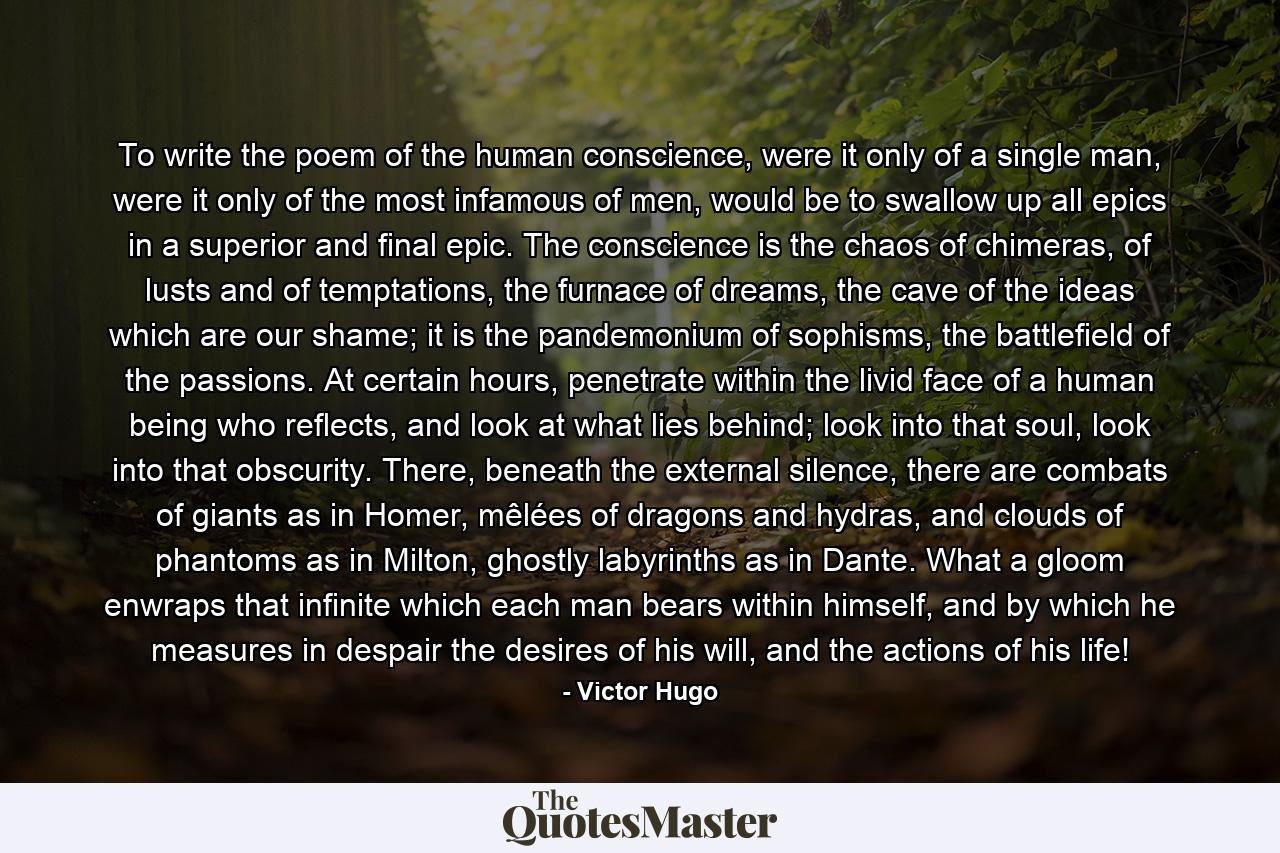 To write the poem of the human conscience, were it only of a single man, were it only of the most infamous of men, would be to swallow up all epics in a superior and final epic. The conscience is the chaos of chimeras, of lusts and of temptations, the furnace of dreams, the cave of the ideas which are our shame; it is the pandemonium of sophisms, the battlefield of the passions. At certain hours, penetrate within the livid face of a human being who reflects, and look at what lies behind; look into that soul, look into that obscurity. There, beneath the external silence, there are combats of giants as in Homer, mêlées of dragons and hydras, and clouds of phantoms as in Milton, ghostly labyrinths as in Dante. What a gloom enwraps that infinite which each man bears within himself, and by which he measures in despair the desires of his will, and the actions of his life! - Quote by Victor Hugo