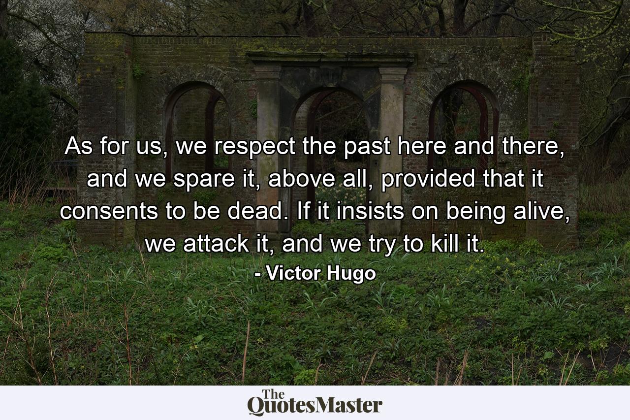 As for us, we respect the past here and there, and we spare it, above all, provided that it consents to be dead. If it insists on being alive, we attack it, and we try to kill it. - Quote by Victor Hugo