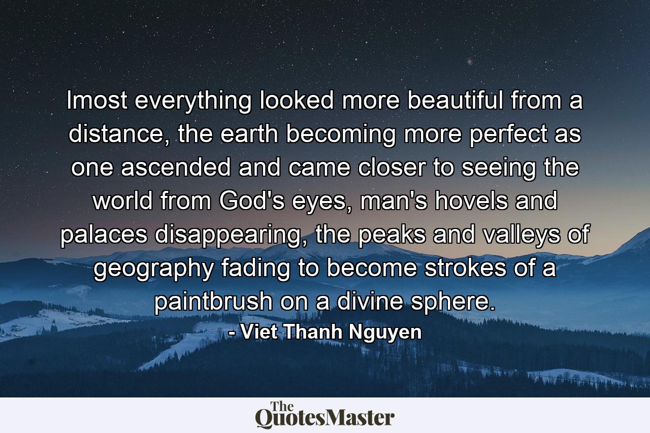 lmost everything looked more beautiful from a distance, the earth becoming more perfect as one ascended and came closer to seeing the world from God's eyes, man's hovels and palaces disappearing, the peaks and valleys of geography fading to become strokes of a paintbrush on a divine sphere. - Quote by Viet Thanh Nguyen