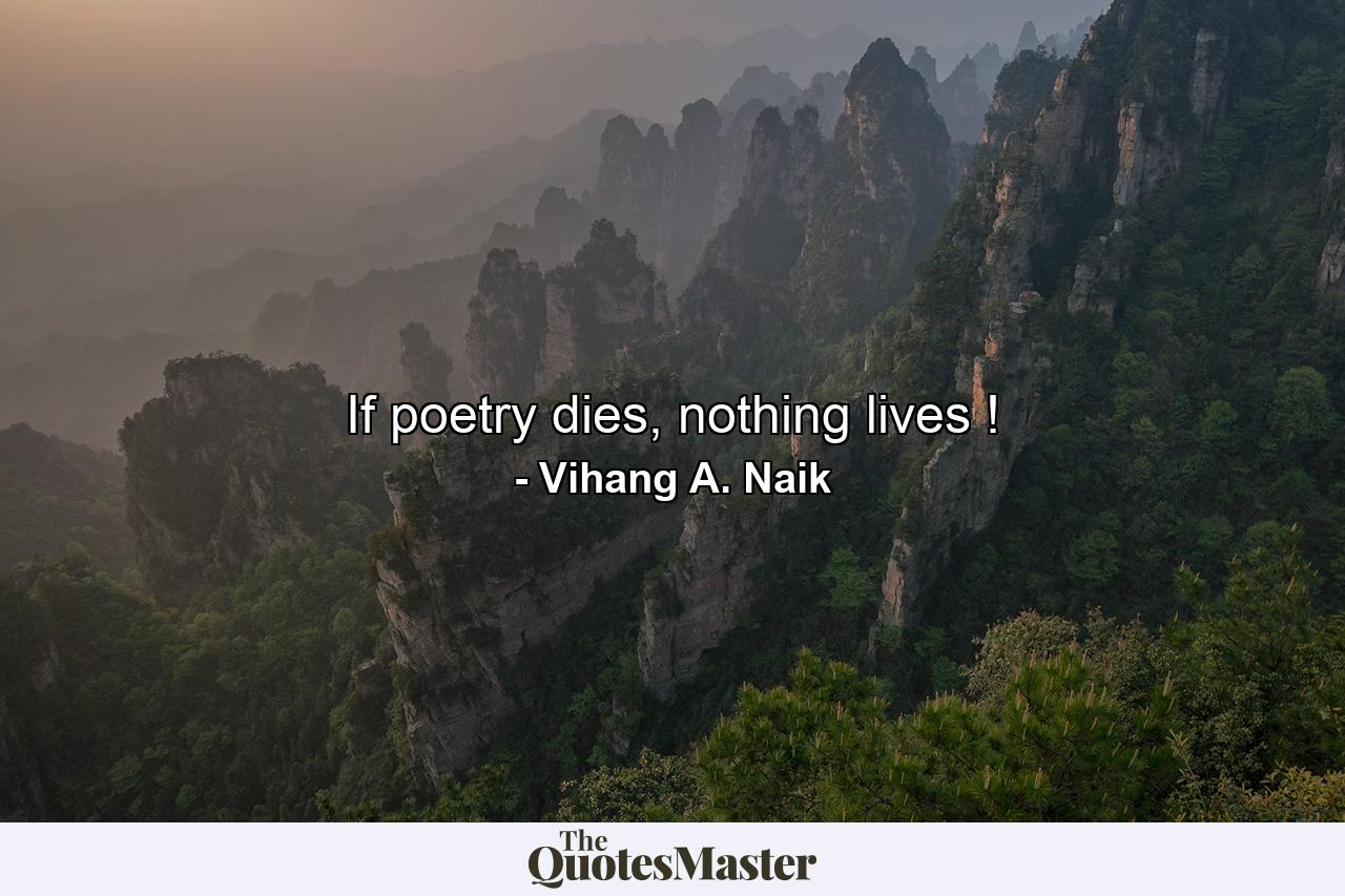 If poetry dies, nothing lives ! - Quote by Vihang A. Naik