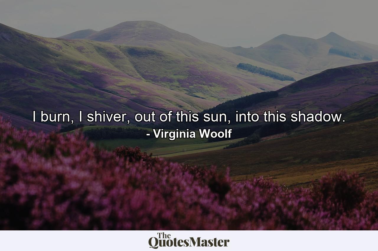 I burn, I shiver, out of this sun, into this shadow. - Quote by Virginia Woolf