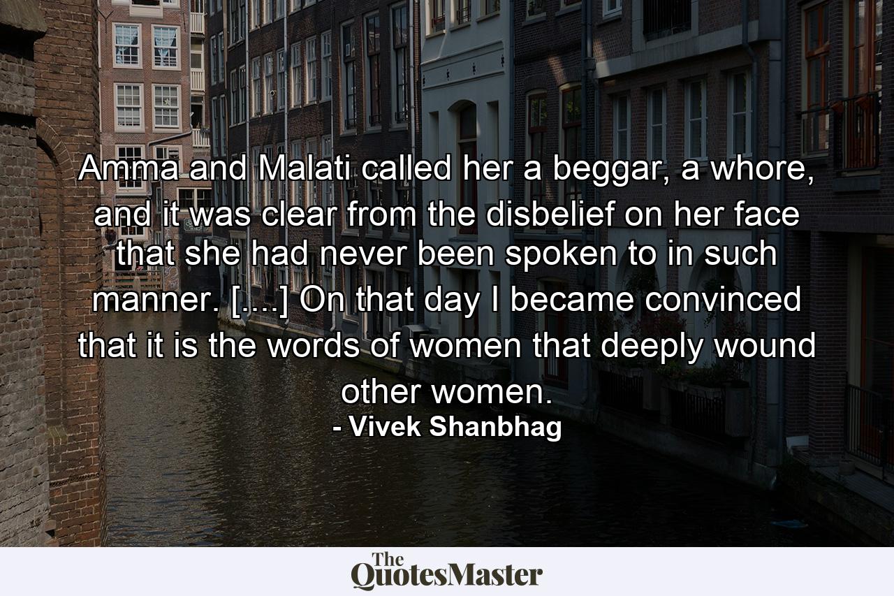 Amma and Malati called her a beggar, a whore, and it was clear from the disbelief on her face that she had never been spoken to in such manner. [....] On that day I became convinced that it is the words of women that deeply wound other women. - Quote by Vivek Shanbhag