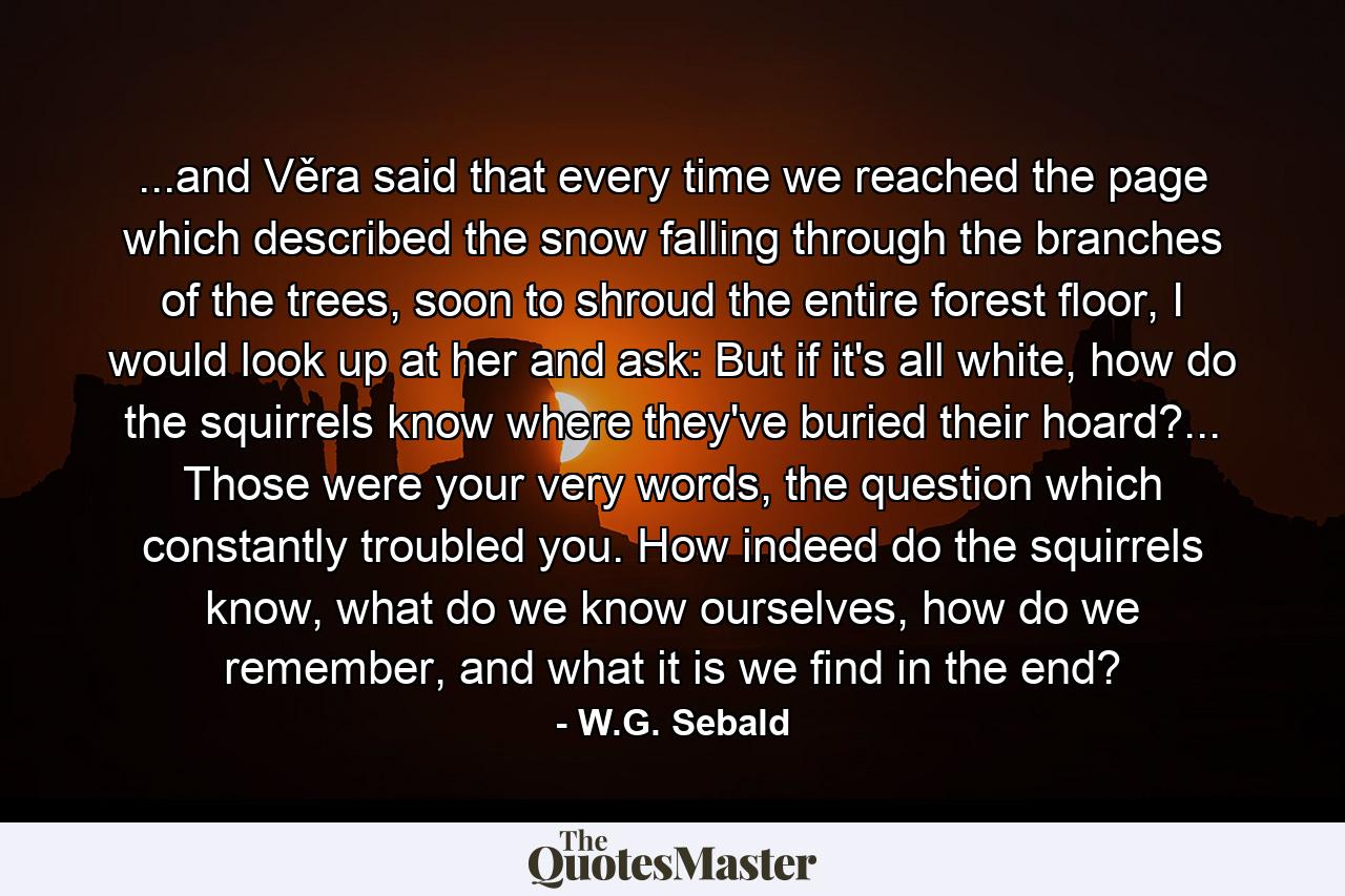 ...and Věra said that every time we reached the page which described the snow falling through the branches of the trees, soon to shroud the entire forest floor, I would look up at her and ask: But if it's all white, how do the squirrels know where they've buried their hoard?... Those were your very words, the question which constantly troubled you. How indeed do the squirrels know, what do we know ourselves, how do we remember, and what it is we find in the end? - Quote by W.G. Sebald