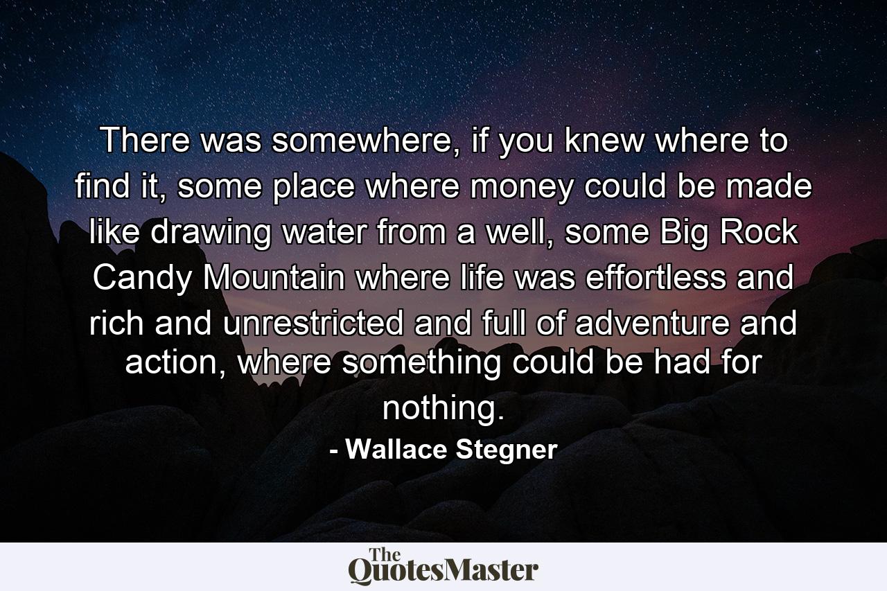 There was somewhere, if you knew where to find it, some place where money could be made like drawing water from a well, some Big Rock Candy Mountain where life was effortless and rich and unrestricted and full of adventure and action, where something could be had for nothing. - Quote by Wallace Stegner