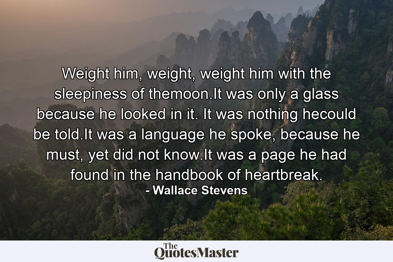 Weight him, weight, weight him with the sleepiness of themoon.It was only a glass because he looked in it. It was nothing hecould be told.It was a language he spoke, because he must, yet did not know.It was a page he had found in the handbook of heartbreak. - Quote by Wallace Stevens