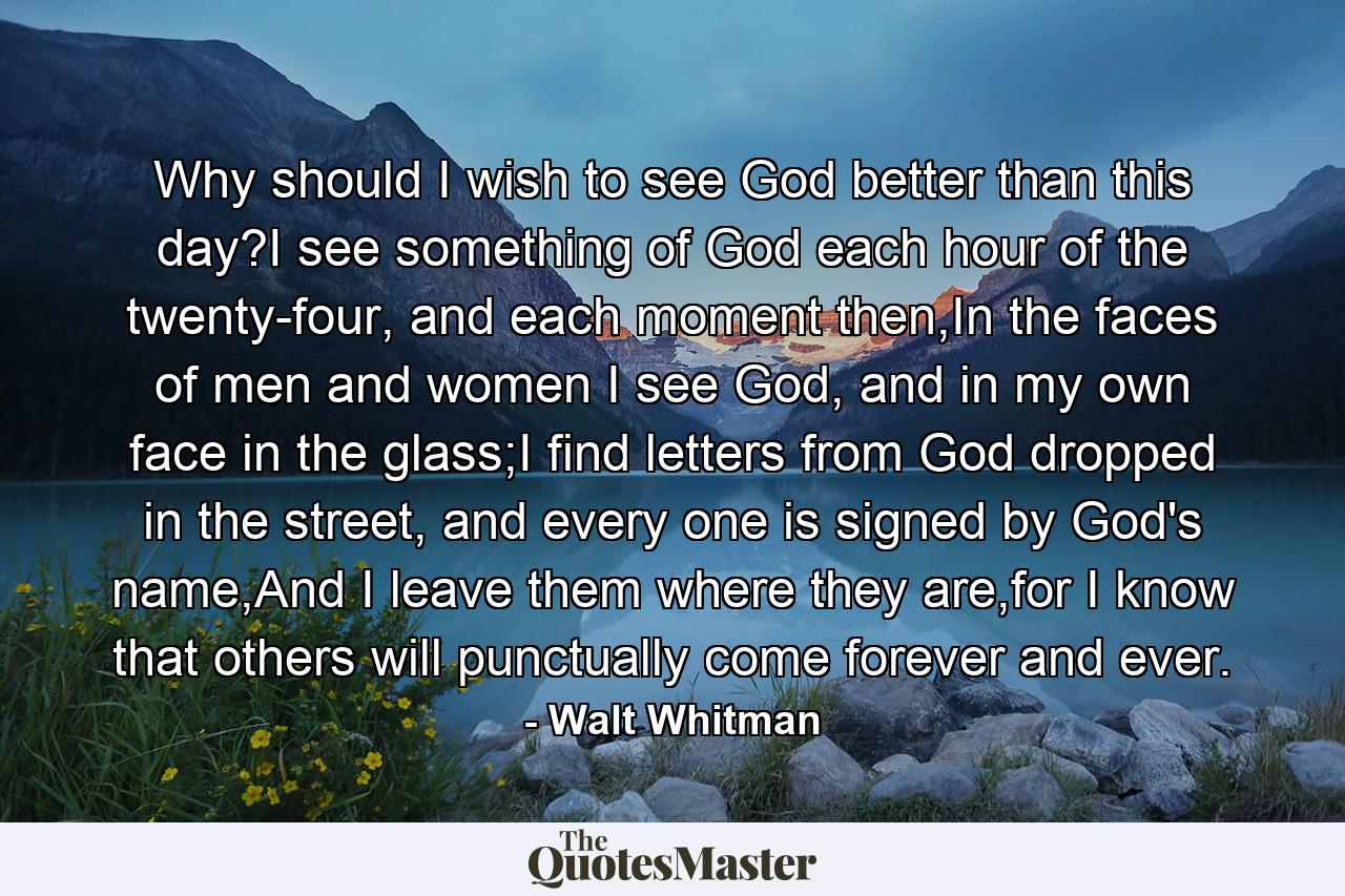 Why should I wish to see God better than this day?I see something of God each hour of the twenty-four, and each moment then,In the faces of men and women I see God, and in my own face in the glass;I find letters from God dropped in the street, and every one is signed by God's name,And I leave them where they are,for I know that others will punctually come forever and ever. - Quote by Walt Whitman