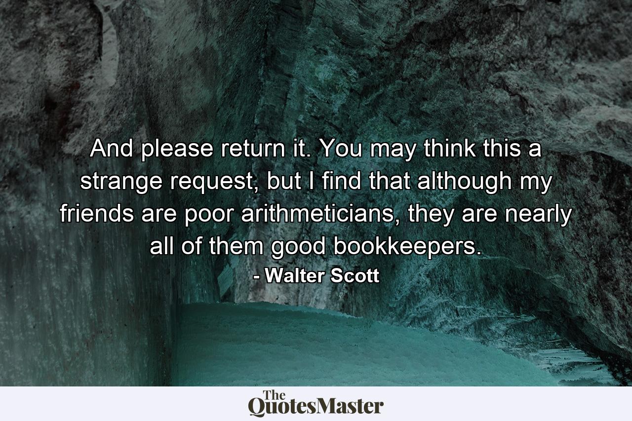 And please return it. You may think this a strange request, but I find that although my friends are poor arithmeticians, they are nearly all of them good bookkeepers. - Quote by Walter Scott