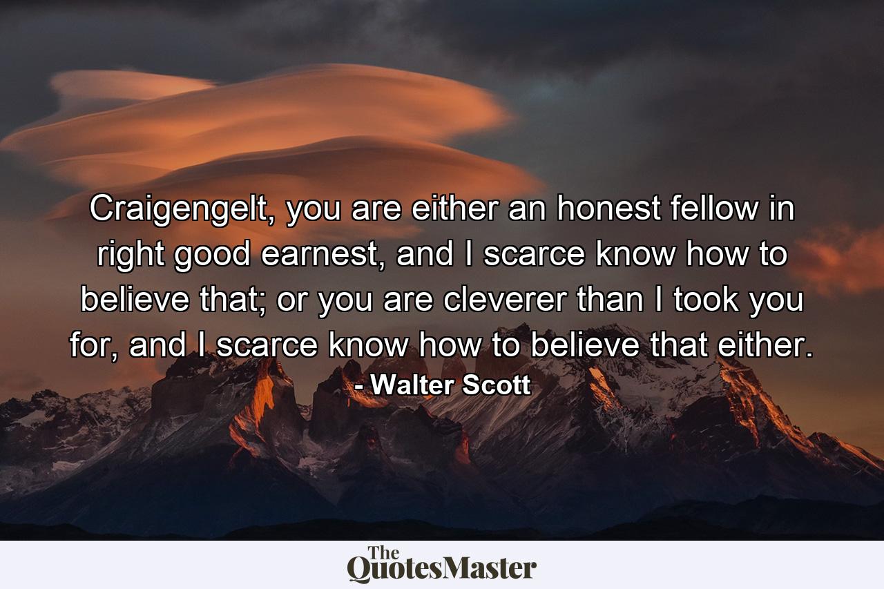 Craigengelt, you are either an honest fellow in right good earnest, and I scarce know how to believe that; or you are cleverer than I took you for, and I scarce know how to believe that either. - Quote by Walter Scott