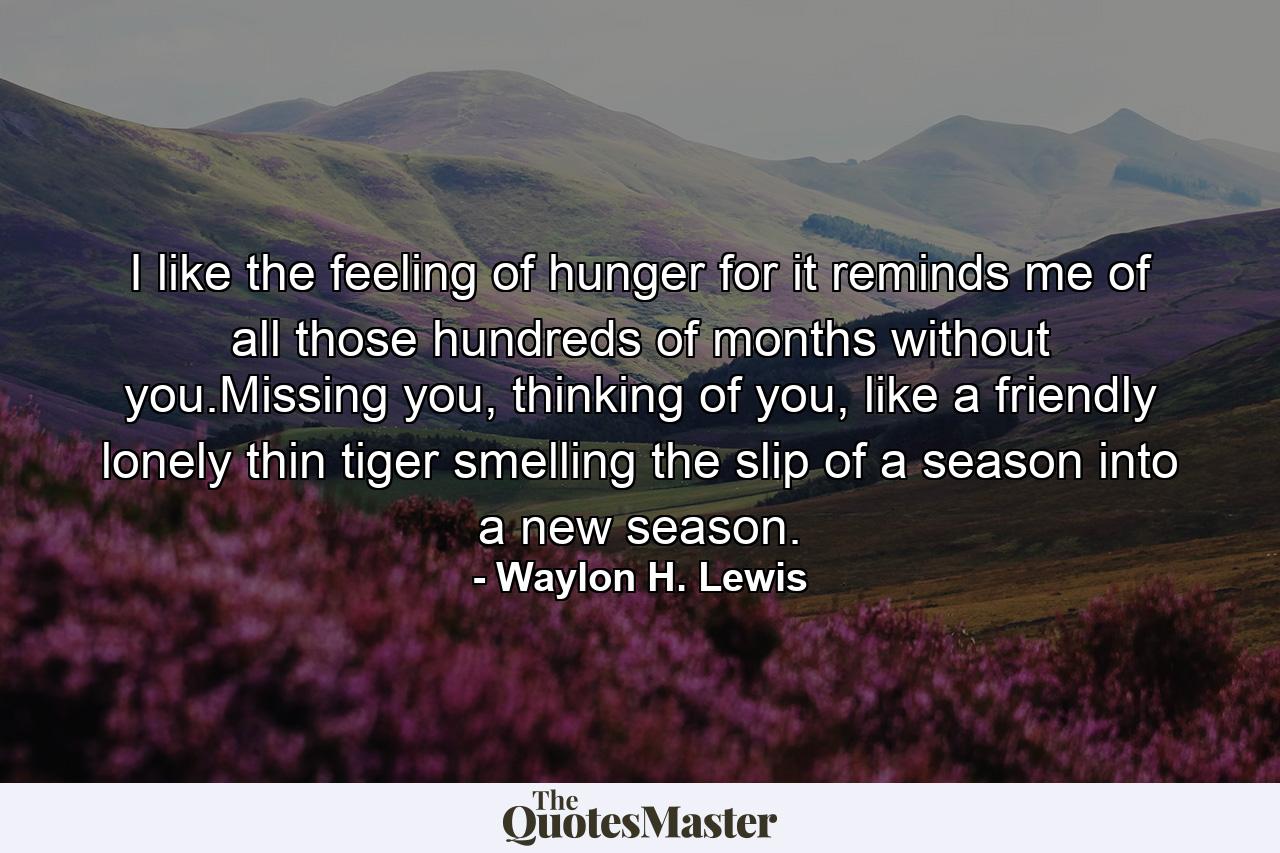 I like the feeling of hunger for it reminds me of all those hundreds of months without you.Missing you, thinking of you, like a friendly lonely thin tiger smelling the slip of a season into a new season. - Quote by Waylon H. Lewis