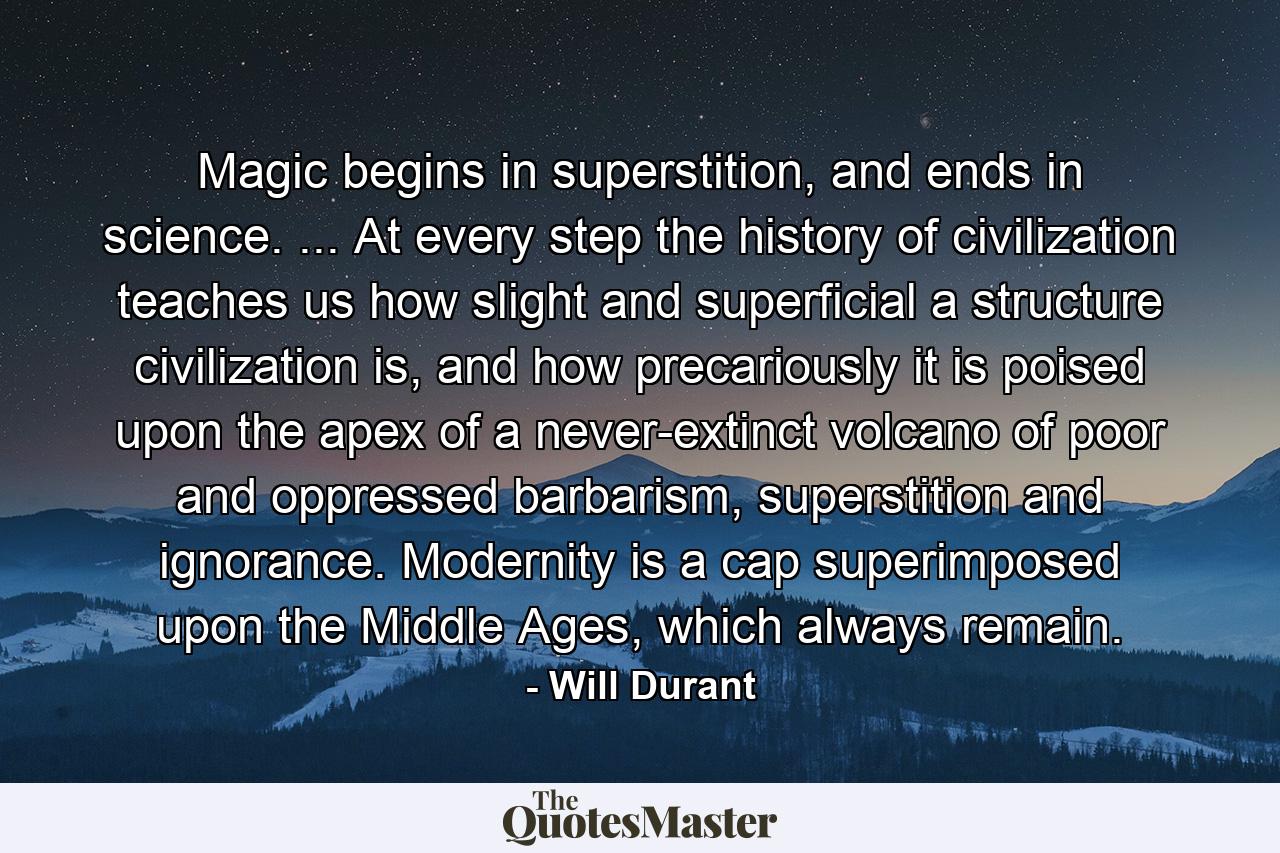 Magic begins in superstition, and ends in science. ... At every step the history of civilization teaches us how slight and superficial a structure civilization is, and how precariously it is poised upon the apex of a never-extinct volcano of poor and oppressed barbarism, superstition and ignorance. Modernity is a cap superimposed upon the Middle Ages, which always remain. - Quote by Will Durant