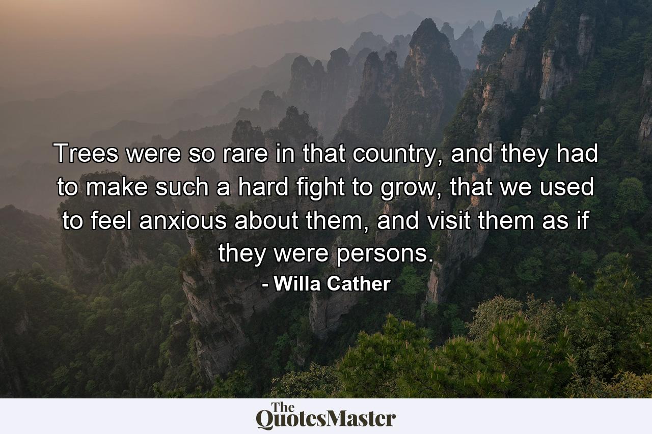 Trees were so rare in that country, and they had to make such a hard fight to grow, that we used to feel anxious about them, and visit them as if they were persons. - Quote by Willa Cather