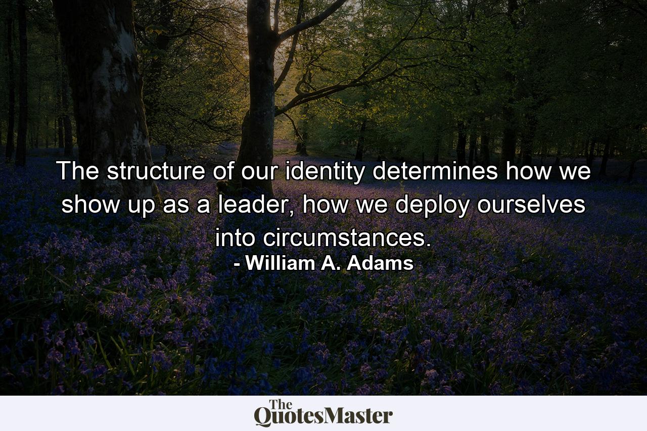 The structure of our identity determines how we show up as a leader, how we deploy ourselves into circumstances. - Quote by William A. Adams