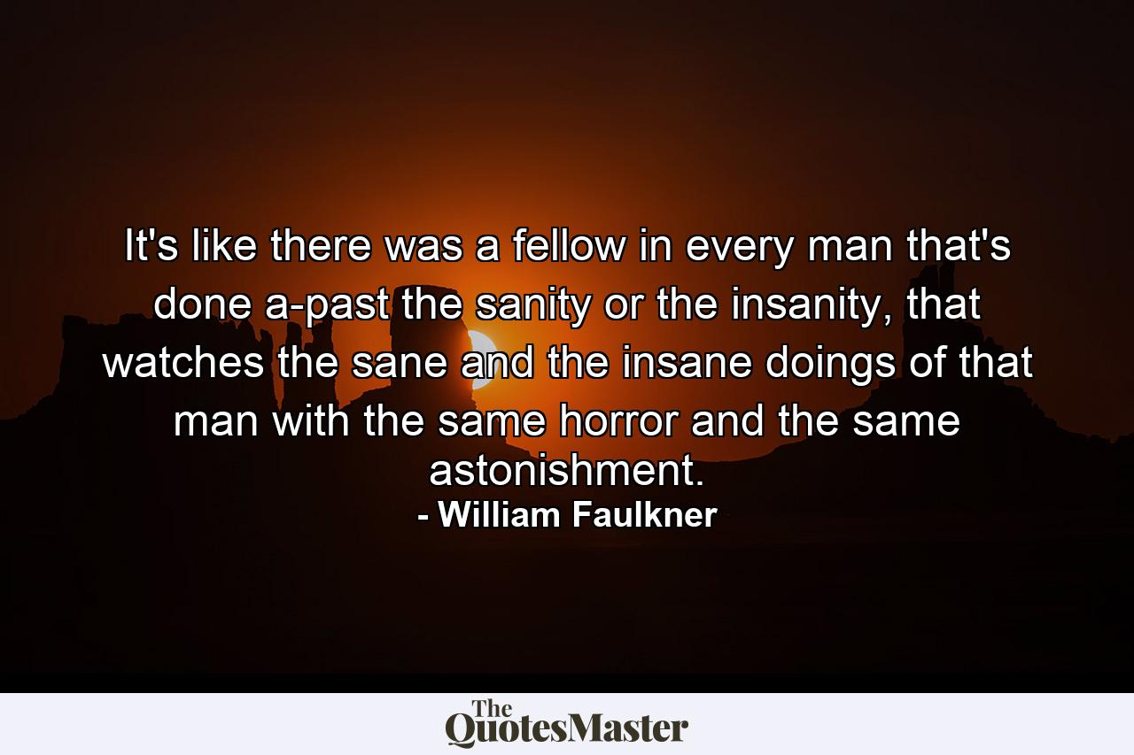 It's like there was a fellow in every man that's done a-past the sanity or the insanity, that watches the sane and the insane doings of that man with the same horror and the same astonishment. - Quote by William Faulkner