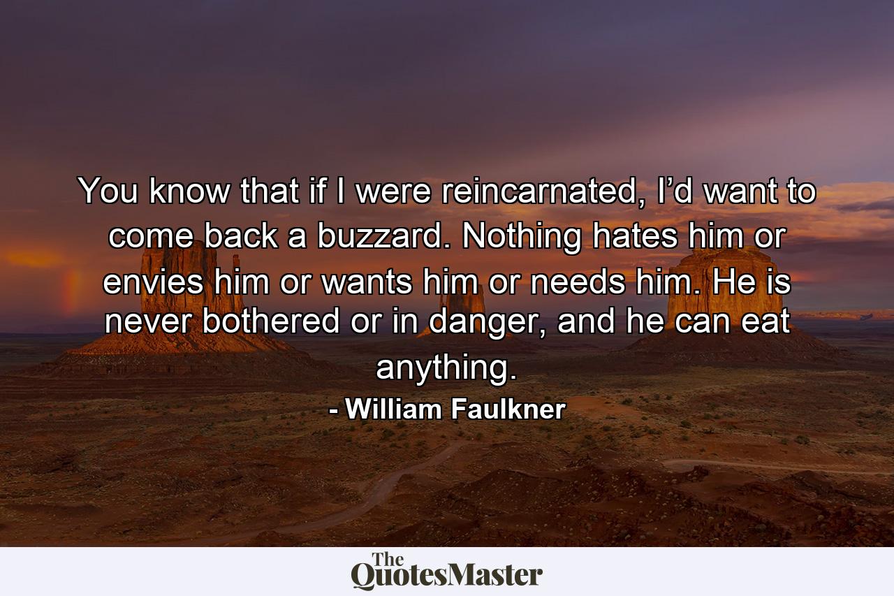 You know that if I were reincarnated, I’d want to come back a buzzard. Nothing hates him or envies him or wants him or needs him. He is never bothered or in danger, and he can eat anything. - Quote by William Faulkner